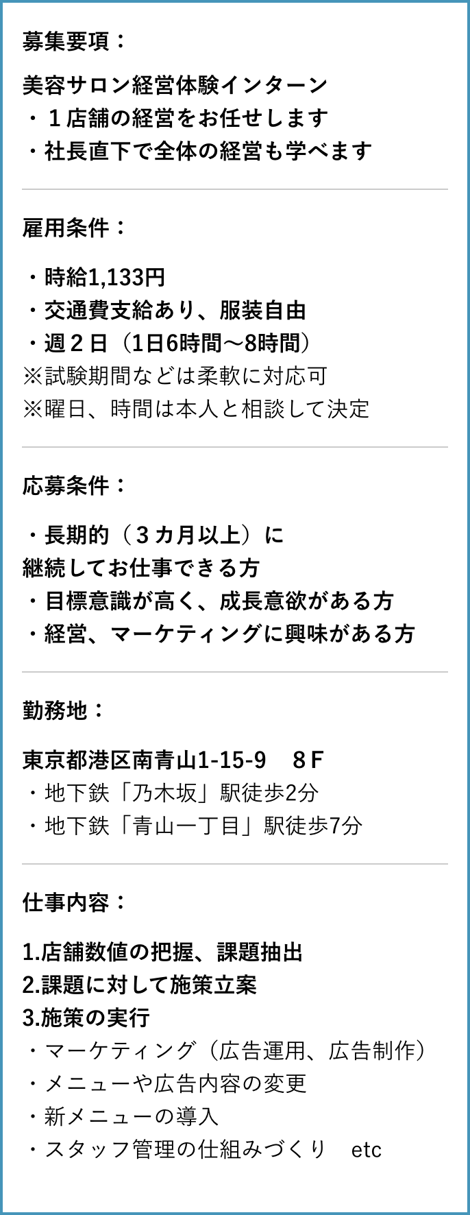 募集要項：美容サロン経営体験インターン
              ・１店舗の経営をお任せします
              ・社長直下で全体の経営も学べます
              雇用条件：・時給1,133円
              ・交通費支給あり、服装自由
              ・週２日（1日6時間～8時間）　
              ※試験期間などは柔軟に対応可
              ※曜日、時間は本人と相談して決定
              応募条件：・長期的（３カ月以上）に継続してお仕事できる方
              ・目標意識が高く、成長意欲がある方
              ・経営、マーケティングに興味がある方
              勤務地：東京都港区南青山1-15-9　８F
              ・地下鉄「乃木坂」駅徒歩2分・地下鉄「青山一丁目」駅徒歩7分 仕事内容：1.店舗数値の把握、課題抽出
              2.課題に対して施策立案
              3.施策の実行
              ・マーケティング（広告運用、広告制作）
              ・メニューや広告内容の変更
              ・新メニューの導入
              ・スタッフ管理の仕組みづくり　etc